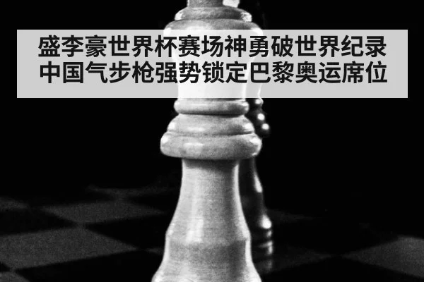 盛李豪世界杯赛场神勇破世界纪录 中国气步枪强势锁定巴黎奥运席位